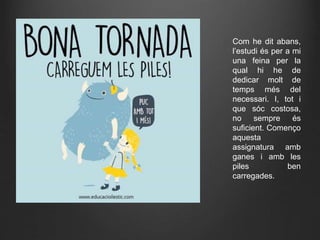 Com he dit abans,
l’estudi és per a mi
una feina per la
qual hi he de
dedicar molt de
temps més del
necessari. I, tot i
que sóc costosa,
no sempre és
suficient. Començo
aquesta
assignatura amb
ganes i amb les
piles ben
carregades.
 