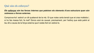Què són els esforços?
Els esforços són les forces internes que pateixen els elements d’una estructura quan són
sotmesos a forces externes.
Comprova-ho!: estira’t un dit qualsevol de la mà. Oi que notes certa tensió que et crea molèstia i,
si ho fas massa fort, fa mal? Doncs això és causat, precisament, per l’esforç que està patint el
teu dit a causa de la força externa que li estàs fent en estirar-lo.
 