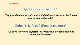 Què és una estructura?
“Conjunt d’elements units entre si destinats a suportar les forces
que actuen sobre ells”
Quina és la funció d’una estructura?
“La seva funció és suportar les forces que actuen sobre ella
sense deformar-se”
Recordem
 