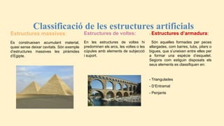 - Estructures d’armadura:
Són aquelles formades per peces
allargades, com barres, tubs, pilars o
bigues, que s’uneixen entre elles per
a formar una espècie d’esquelet.
Segons com estiguin disposats els
seus elements es classifiquen en:
- Triangulades
- D’Entramat
- Penjants
Classificació de les estructures artificials
Estructures massives:
Es construeixen acumulant material,
quasi sense deixar cavitats. Són exemple
d’estructures massives les piràmides
d’Egipte.
Estructures de voltes:
En les estructures de voltes hi
predominen els arcs, les voltes o les
cúpules amb elements de subjecció
i suport.
 