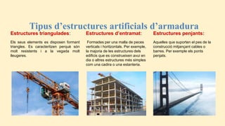 Tipus d’estructures artificials d’armadura
Estructures triangulades:
Els seus elements es disposen formant
triangles. Es caracteritzen perquè són
molt resistents i a la vegada molt
lleugeres.
Estructures d’entramat:
Formades per una malla de peces
verticals i horitzontals. Per exemple,
la majoria de les estructures dels
edificis que es construeixen avui en
dia o altres estructures més simples
com una cadira o una estanteria.
Estructures penjants:
Aquelles que suporten el pes de la
construcció mitjançant cables o
barres. Per exemple els ponts
penjats.
 