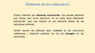 Elements de les estructures
Podem entendre per elements estructurals, tots aquells elements
que formen part d'una estructura. Hi ha molts tipus d'elements
estructurals, aquí ens fixarem en els elements bàsics de les
estructures artificials.
També veurem els diferents tipus d'unions de les estructures
metàl·liques i finalment parlarem de l'ús de triangles en les
estructures.
 