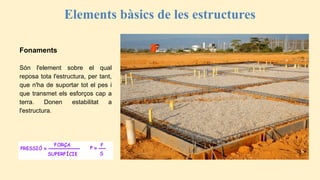 Elements bàsics de les estructures
Fonaments
Són l'element sobre el qual
reposa tota l'estructura, per tant,
que n'ha de suportar tot el pes i
que transmet els esforços cap a
terra. Donen estabilitat a
l'estructura.
 
