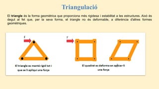 Triangulació
El triangle és la forma geomètrica que proporciona més rigidesa i estabilitat a les estructures. Això és
degut al fet que, per la seva forma, el triangle no és deformable, a diferència d'altres formes
geomètriques.
 