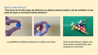 Què és una força?
“Una força és tot allò capaç de deformar un objecte (efecte estàtic) o bé de modificar el seu
estat de repòs o moviment (efecte dinàmic)”
La plastilina es deforma perquè se li aplica una força. Amb la bola blanca s'aplica una
força sobre una altra bola, que
es posa en moviment.
 