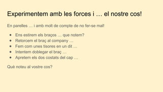 Experimentem amb les forces i … el nostre cos!
En parelles … i amb molt de compte de no fer-se mal!
● Ens estirem els braços … que notem?
● Retorcem el braç al company …
● Fem com unes tisores en un dit …
● Intentem doblegar el braç …
● Apretem els dos costats del cap …
Què noteu al vostre cos?
 