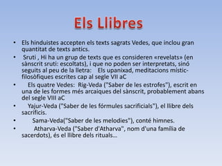 • Els hinduistes accepten els texts sagrats Vedes, que inclou gran
  quantitat de texts antics.
• Sruti , Hi ha un grup de texts que es consideren «revelats» (en
  sànscrit sruti: escoltats), i que no poden ser interpretats, sinó
  seguits al peu de la lletra: Els upanixad, meditacions místic-
  filosòfiques escrites cap al segle VII aC
•    Els quatre Vedes: Rig-Veda ("Saber de les estrofes"), escrit en
  una de les formes més arcaiques del sànscrit, probablement abans
  del segle VIII aC
•    Yajur-Veda ("Saber de les fórmules sacrificials"), el llibre dels
  sacrificis.
•      Sama-Veda("Saber de les melodies"), conté himnes.
•      Atharva-Veda ("Saber d'Atharva", nom d'una família de
  sacerdots), és el llibre dels rituals…
 