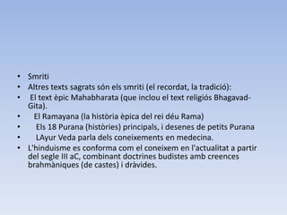 • Smriti
• Altres texts sagrats són els smriti (el recordat, la tradició):
• El text èpic Mahabharata (que inclou el text religiós Bhagavad-
  Gita).
•   El Ramayana (la història èpica del rei déu Rama)
•    Els 18 Purana (històries) principals, i desenes de petits Purana
•    LAyur Veda parla dels coneixements en medecina.
• L'hinduisme es conforma com el coneixem en l'actualitat a partir
  del segle III aC, combinant doctrines budistes amb creences
  brahmàniques (de castes) i dràvides.
 