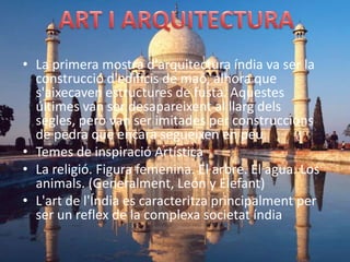 • La primera mostra d'arquitectura índia va ser la
  construcció d'edificis de maó, alhora que
  s'aixecaven estructures de fusta. Aquestes
  últimes van ser desapareixent al llarg dels
  segles, però van ser imitades per construccions
  de pedra que encara segueixen en peu.
• Temes de inspiració Artística
• La religió. Figura femenina. El arbre. El agua. Los
  animals. (Generalment, León y Elefant)
• L'art de l'Índia es caracteritza principalment per
  ser un reflex de la complexa societat índia
 
