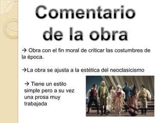  Obra con el fin moral de criticar las costumbres de
la época.

La obra se ajusta a la estética del neoclasicismo

  Tiene un estilo
 simple pero a su vez
 una prosa muy
 trabajada
 