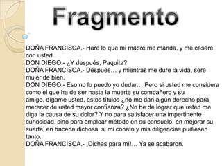 DOÑA FRANCISCA.- Haré lo que mi madre me manda, y me casaré
con usted.
DON DIEGO.- ¿Y después, Paquita?
DOÑA FRANCISCA.- Después… y mientras me dure la vida, seré
mujer de bien.
DON DIEGO.- Eso no lo puedo yo dudar… Pero si usted me considera
como el que ha de ser hasta la muerte su compañero y su
amigo, dígame usted, estos títulos ¿no me dan algún derecho para
merecer de usted mayor confianza? ¿No he de lograr que usted me
diga la causa de su dolor? Y no para satisfacer una impertinente
curiosidad, sino para emplear método en su consuelo, en mejorar su
suerte, en hacerla dichosa, si mi conato y mis diligencias pudiesen
tanto.
DOÑA FRANCISCA.- ¡Dichas para mí!… Ya se acabaron.
 