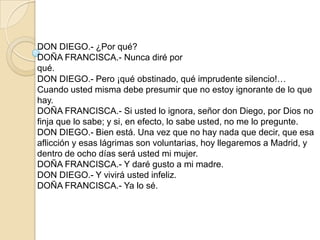 DON DIEGO.- ¿Por qué?
DOÑA FRANCISCA.- Nunca diré por
qué.
DON DIEGO.- Pero ¡qué obstinado, qué imprudente silencio!…
Cuando usted misma debe presumir que no estoy ignorante de lo que
hay.
DOÑA FRANCISCA.- Si usted lo ignora, señor don Diego, por Dios no
finja que lo sabe; y si, en efecto, lo sabe usted, no me lo pregunte.
DON DIEGO.- Bien está. Una vez que no hay nada que decir, que esa
aflicción y esas lágrimas son voluntarias, hoy llegaremos a Madrid, y
dentro de ocho días será usted mi mujer.
DOÑA FRANCISCA.- Y daré gusto a mi madre.
DON DIEGO.- Y vivirá usted infeliz.
DOÑA FRANCISCA.- Ya lo sé.
 