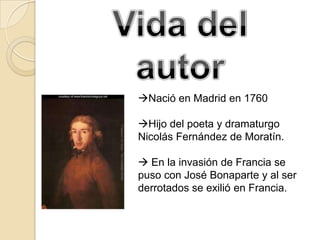 Nació en Madrid en 1760

Hijo del poeta y dramaturgo
Nicolás Fernández de Moratín.

 En la invasión de Francia se
puso con José Bonaparte y al ser
derrotados se exilió en Francia.
 