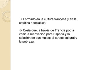  Formado en la cultura francesa y en la
estética neoclásica

 Creía que, a través de Francia podía
venir la renovación para España y la
solución de sus males: el atraso cultural y
la pobreza.
 