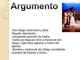 -Don Diego, doña Irene y doña
Paquita, descripción.
-Inesperada aparición de Carlos.
-Carta que llega por error a manos de don
Diego y éste hace regresar a Carlos del
ejército.
-Bondad y cordura de don Diego concibiendo
el enlace de Paquita y Carlos.
 