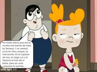 Mi madre decía que era la
novela más bonita de todo
los tiempos. Y es verdad,
yo la he visto y esque, es
más bonita. En el capítulo
de hoy, el Jorge Luís y la
Topacio se han ido a
besar, pero en unas
cataratas to bonitas…
 