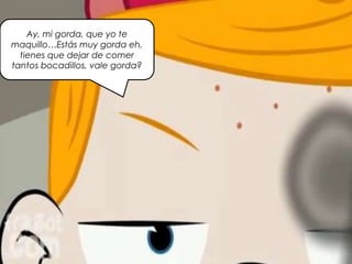 Ay, mi gorda, que yo te
maquillo…Estás muy gorda eh,
tienes que dejar de comer
tantos bocadillos, vale gorda?
 