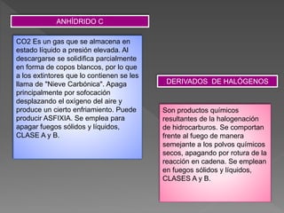 ANHÍDRIDO C
CO2 Es un gas que se almacena en
estado líquido a presión elevada. Al
descargarse se solidifica parcialmente
en forma de copos blancos, por lo que
a los extintores que lo contienen se les
llama de "Nieve Carbónica". Apaga
principalmente por sofocación
desplazando el oxígeno del aire y
produce un cierto enfriamiento. Puede
producir ASFIXIA. Se emplea para
apagar fuegos sólidos y líquidos,
CLASE A y B.
Son productos químicos
resultantes de la halogenación
de hidrocarburos. Se comportan
frente al fuego de manera
semejante a los polvos químicos
secos, apagando por rotura de la
reacción en cadena. Se emplean
en fuegos sólidos y líquidos,
CLASES A y B.
DERIVADOS DE HALÓGENOS
 