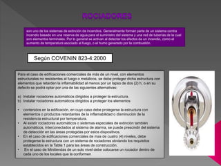 son uno de los sistemas de extinción de incendios. Generalmente forman parte de un sistema contra
incendio basado en una reserva de agua para el suministro del sistema y una red de tuberías de la cual
son elementos terminales. Por lo general se activan al detectar los efectos de un incendio, como el
aumento de temperatura asociado al fuego, o el humo generado por la combustión.
Según COVENIN 823-4:2000
Para el caso de edificaciones comerciales de más de un nivel, con elementos
estructurales no resistentes al fuego o metálicos, se debe proteger dicha estructura con
elementos que retarden la inflamabilidad al menos por un lapso de dos (2) h, o en su
defecto se podrá optar por una de las siguientes alternativas:
a) Instalar rociadores automáticos dirigidos a proteger la estructura.
b) Instalar rociadores automáticos dirigidos a proteger los elementos
• contenidos en la edificación, en cuyo caso debe protegerse la estructura con
elementos o productos retardantes de la inflamabilidad o disminución de la
resistencia estructural por temperatura.
• Al existir rociadores automáticos o sistemas especiales de extinción también
automáticos, interconectados al sistema de alarma, se puede prescindir del sistema
de detección en las áreas protegidas por estos dispositivos.
• En el caso de edificaciones comerciales de mas de cuatro (4) niveles, debe
protegerse la estructura con un sistema de rociadores obviando los requisitos
establecidos en la Tabla 1 para las áreas de construcción.
• En el caso de Minitiendas de un solo nivel debe colocarse un rociador dentro de
cada uno de los locales que la conformen
 
