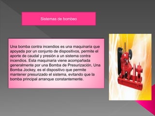 Sistemas de bombeo
Una bomba contra incendios es una maquinaria que
apoyada por un conjunto de dispositivos, permite el
aporte de caudal y presión a un sistema contra
incendios. Esta maquinaria viene acompañada
generalmente por una Bomba de Presurización, Una
Bomba Jockey, es el dispositivo que permite
mantener presurizado el sistema, evitando que la
bomba principal arranque constantemente.
 