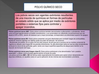 POLVO QUÍMICO SECO
Los polvos secos son agentes extintores resultantes
de una mezcla de químicos en formas de partículas
en estado sólido que se aplica por medio de extintores
portátiles o sistemas fijos para controlar y
apagar incendios.
Polvos químicos secos ABC: Estos polvos químicos también denominados multipropósito o polivalentes, tienen
como principal agente extintor al fosfato monoamónico, y se comercializa con diferentes concentraciones que van
desde el 55% al 90%, siendo útil destacar que a mayor porcentaje, corresponderá una efectividad superior de apague.
Polvos químicos secos BC: Estos polvos presentan una gran efectividad para combatir fuegos de combustibles,
existiendo diversos agentes con distinto grado de poder de extinción. Así tenemos:
- Bicarbonato de potasio: Es un polvo fino de color púrpura, de ahí que se lo conozca con su nombre comercial de
"agente es utilizado para fuegos BC de grandes dimensiones. Su alta efectividad radica en que las altas temperaturas
producen la rotura de las partículas, gene- rando una mayor superficie especifica de ataque para interferir en la
reacción de formación del fuego.
Polvos químicos secos para fuegos clase D: Estos polvos pertenecen a los denominados "com- puestos
especiales" y utilizan como principal agente extintor al borato de sodio.
Los polvos químicos ABC y BC de Demsa están especialmente formulados para operar simul- táneamente con
espumas sintéticas, en aquellos casos en que la aplicación de las mismas sea recomendada o prioritaria.
 