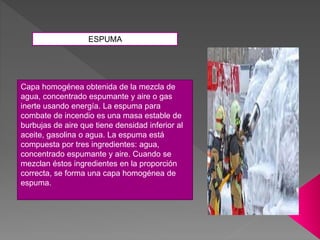 Capa homogénea obtenida de la mezcla de
agua, concentrado espumante y aire o gas
inerte usando energía. La espuma para
combate de incendio es una masa estable de
burbujas de aire que tiene densidad inferior al
aceite, gasolina o agua. La espuma está
compuesta por tres ingredientes: agua,
concentrado espumante y aire. Cuando se
mezclan éstos ingredientes en la proporción
correcta, se forma una capa homogénea de
espuma.
ESPUMA
 