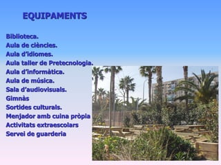 EQUIPAMENTS

Biblioteca.
Aula de ciències.
Aula d’idiomes.
Aula taller de Pretecnologia.
Aula d’informàtica.
Aula de música.
Sala d’audiovisuals.
Gimnàs
Sortides culturals.
Menjador amb cuina pròpia
Activitats extraescolars
Servei de guarderia
 