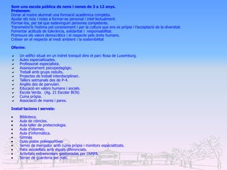 Som una escola pública de nens i nenes de 3 a 12 anys.
Pretenem:
Donar al nostre alumnat una formació acadèmica completa.
Ajudar els nois i noies a formar-se personal i intel·lectualment.
Formar-los, per tal que esdevinguin persones competents.
Transmetre’ls l’estima pel coneixement i per la cultura que ens es pròpia i l’acceptació de la diversitat.
Fomentar actituds de tolerància, solidaritat i responsabilitat.
Promoure els valors democràtics i el respecte pels drets humans.
Créixer en el respecte al medi ambient i la sostenibilitat

Oferim:

    Un edifici situat en un indret tranquil dins el parc Rosa de Luxemburg.
    Aules especialitzades.
    Professorat especialista.
    Assessorament psicopedagògic.
    Treball amb grups reduïts.
    Projectes de treball interdisciplinari.
    Tallers setmanals des de P-4.
    Anglès des de parvulari.
    Educació en valors humans i socials.
    Escola Verda. (Ag. 21 Escolar BCN)
    Cuina pròpia.
    Associació de mares i pares.

Instal·lacions i serveis:

    Biblioteca.
    Aula de ciències.
    Aula taller de pretecnologia.
    Aula d’idiomes.
    Aula d’informàtica.
    Gimnàs
    Dues pistes poliesportives
    Servei de menjador amb cuina pròpia i monitors especialitzats.
    Patis assolellats amb espais diferenciats.
    Activitats extraescolars gestionades per l’AMPA.
    Servei de guarderia pel matí.
 