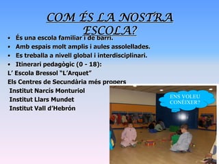 COM ÉS LA NOSTRA
                 ESCOLA?
• És una escola familiar i de barri.
• Amb espais molt amplis i aules assolellades.
• Es treballa a nivell global i interdisciplinari.
• Itinerari pedagògic (0 - 18):
L’ Escola Bressol “L’Arquet”
Els Centres de Secundària més propers
 Institut Narcís Monturiol
                                                     ENS VOLEU
 Institut Llars Mundet                               CONÉIXER?
 Institut Vall d’Hebrón
 