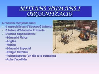 MITJANS HUMANS I
              ORGANITZACIÓ
A l’escola comptem amb:
• 4 especialistes d’Educació Infantil.
• 6 tutors d’Educació Primària.
• D’altres especialistes:
   -Educació Física
   -Anglès
   -Música
   -Educació Especial
   -Religió Catòlica
   -Psicpedagoga (un dia a la setmana)
   -Aula d’acollida
 