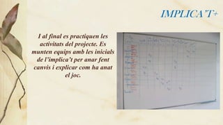 IMPLICA’T+
I al final es practiquen les
activitats del projecte. Es
munten equips amb les inicials
de l’implica’t per anar fent
canvis i explicar com ha anat
el joc.

 