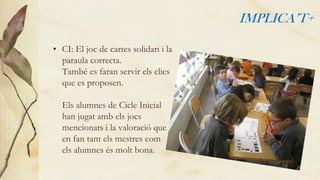 IMPLICA’T+
• CI: El joc de cartes solidari i la
paraula correcta.
També es faran servir els clics
que es proposen.

Els alumnes de Cicle Inicial
han jugat amb els jocs
mencionats i la valoració que
en fan tant els mestres com
els alumnes és molt bona.

 