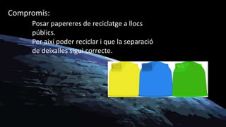Compromís:
Posar papereres de reciclatge a llocs
públics.
Per així poder reciclar i que la separació
de deixalles sigui correcte.
 