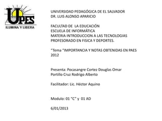 UNIVERSIDAD PEDAGÓGICA DE EL SALVADOR
DR. LUIS ALONSO APARICIO

FACULTAD DE LA EDUCACIÓN
ESCUELA DE INFORMÁTICA
MATERIA INTRODUCCION A LAS TECNOLOGIAS
PROFESORADO EN FISICA Y DEPORTES.

“Tema “IMPORTANCIA Y NOTAS OBTENIDAS EN PAES
2012


Presenta: Pocasangre Cortez Douglas Omar
Portillo Cruz Rodrigo Alberto

Facilitador: Lic. Héctor Aquino


Modulo: 01 “C” y 01 AD

6/01/2013
 