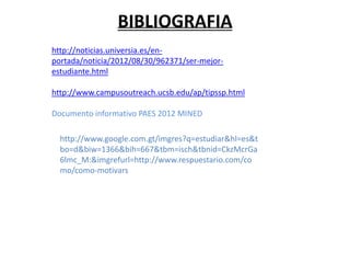 BIBLIOGRAFIA
http://noticias.universia.es/en-
portada/noticia/2012/08/30/962371/ser-mejor-
estudiante.html

http://www.campusoutreach.ucsb.edu/ap/tipssp.html

Documento informativo PAES 2012 MINED

  http://www.google.com.gt/imgres?q=estudiar&hl=es&t
  bo=d&biw=1366&bih=667&tbm=isch&tbnid=CkzMcrGa
  6lmc_M:&imgrefurl=http://www.respuestario.com/co
  mo/como-motivars
 
