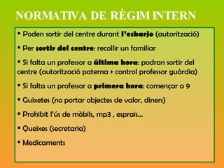 NORMATIVA DE RÈGIM INTERN Poden sortir del centre durant  l’esbarjo  (autorització) Per  sortir del centre : recollir un familiar  Si falta un professor a  última hora : podran sortir del centre (autorització paterna + control professor guàrdia) Si falta un professor a  primera hora : començar a 9 Guixetes (no portar objectes de valor, diners) Prohibit l’ús de mòbils, mp3 , esprais… Queixes (secretaria) Medicaments 