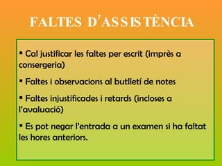 FALTES D’ASSISTÈNCIA Cal justificar les faltes per escrit (imprès a consergeria) Faltes i observacions al butlletí de notes  Faltes injustificades i retards (incloses a l’avaluació) Es pot negar l’entrada a un examen si ha faltat les hores anteriors.  
