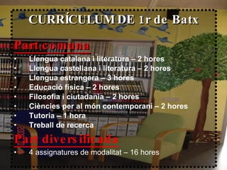 CURRÍCULUM DE 1r de Batx Part comuna   Llengua catalana i literatura – 2 hores Llengua castellana i literatura – 2 hores Llengua estrangera – 3 hores Educació física – 2 hores Filosofia i ciutadania – 2 hores Ciències per al món contemporani – 2 hores Tutoria – 1 hora Treball de recerca Part diversificada 4 assignatures de modalitat – 16 hores 