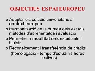 OBJECTIUS ESPAI EUROPEU Adaptar els estudis universitaris al  context   europeu Harmonització de la durada dels estudis, mètodes d’aprenentatge i avaluació Permetre la  mobilitat  dels estudiants i titulats Reconeixement i transferència de crèdits (homologació - temps d’estudi vs hores lectives) 