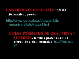 UNIVERSITATS CATALANES : oferta formativa, preus... http:// www.gencat.cat / diue / ambits /ur/universitats/ index.html CICLES FORMATIUS DE GRAU MITJÀ I SUPERIOR :  famílies professionals i ofertes de cicles formatius   http :// xtec.cat / fp / 