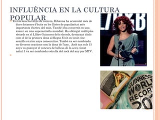 INFLUÈNCIA EN LA CULTURA
POPULAR Rihanna ha acumulat més de
En els seus sis anys de carrera,


dues dotzenes d'èxits en les llistes de popularitat més
importants d'arreu del món. També s'ha convertit en una
icona i en una superestrella mundial. Ha obtingut múltiples
rècords en el Llibre Guinness dels rècords, destacant títols
com el de la primera dona al Regne Unit en tenir cinc
senzills en cinc anys consecutius. També va ser nombrada
en diverses ocasions com la dona de l’any. Amb tan sols 15
anys va guanyar el concurs de bellesa de la seva ciutat
natal. I va ser nombrada estrella del rock del any per MTV.



 