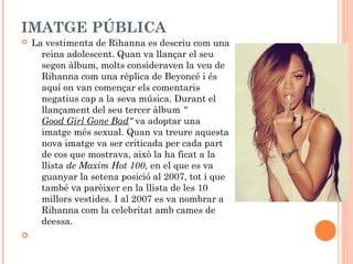 IMATGE PÚBLICA




La vestimenta de Rihanna es descriu com una
reina adolescent. Quan va llançar el seu
segon àlbum, molts consideraven la veu de
Rihanna com una rèplica de Beyoncé i és
aquí on van començar els comentaris
negatius cap a la seva música. Durant el
llançament del seu tercer àlbum "
Good Girl Gone Bad" va adoptar una
imatge més sexual. Quan va treure aquesta
nova imatge va ser criticada per cada part
de cos que mostrava, això la ha ficat a la
llista de Maxim Hot 100, en el que es va
guanyar la setena posició al 2007, tot i que
també va parèixer en la llista de les 10
millors vestides. I al 2007 es va nombrar a
Rihanna com la celebritat amb cames de
deessa.

 
