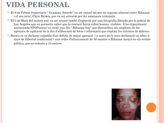 VIDA PERSONAL






El 8 de Febrer l'espectacle “ Grammy Awards” va ser cancel·lat per un suposat altercat entre Rihanna
i el seu xicot, Chris Brown, que va ser arrestat per fer amenaces criminals.
El 5 de Març del mateix any va ser acusat també d’agressió per una fotografia filtrada per la policia de
Los Angeles que va permetre saber que la cantant havia rebut lesions visibles. Una organització
anomenada STOParazzi va crear una llei “ Rihanna law” que dissuadiria als empleats de les
agències de aplicació de la llei d’alliberació de fotos o informació que explota les víctimes de delictes.
Brown es va declarar culpable d’un delicte de major agressió i a canvi de la seva declaració va rebre 5
anys de llibertat condicional i una ordre d'allunyament de 50 mentre a Rihanna menys en els events
públics, que es redueix a 10 metres.

 