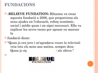 FUNDACIONS
-BELIEVE FUNDATION: Rihanna va crear
aquesta fundació a 2006, que proporciona als
nens ajudes en l’educació, reforç econòmic,
social i mèdic quan i on sigui necessari. Ella va
explicar les seves raons per aposar en marxar
la
 fundació dient:
 "Quan jo era jove i m'agradava veure la televisió
veia tots els nens que patien, sempre deia:
Quan jo sigui gran, vull ajudar als altres."




 