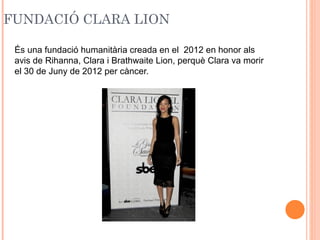 FUNDACIÓ CLARA LION
És una fundació humanitària creada en el 2012 en honor als
avis de Rihanna, Clara i Brathwaite Lion, perquè Clara va morir
el 30 de Juny de 2012 per càncer.

 