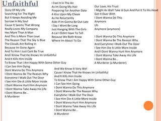 Unfaithful

I Feel It In The Air
As Im Doing My Hair
Preparing For Another Date
A Kiss Upon My Cheek
As He Reluctantly
Asks If Im Gonna Be Out Late
I Say I Wont Be Long
Just Hanging With The Girls
A Lie I Didnt Have To Tell
Because We Both Know
Where Im About To Go

Our Love, His Trust
I Might As Well Take A Gun And Put It To His Head
Get It Over With
I Dont Wanna Do This
Anymore
Uh
Anymore (anymore)

Story Of My Life
Searching For The Right
But It Keeps Avoiding Me
Sorrow In My Soul
Cause It Seems That Wrong
Really Loves My Company
Hes More Than A Man
And This Is More Than Love
I Dont Wanna Do This Anymore
The Reason That The Sky Is Blue
I Dont Wanna Be The Reason Why
The Clouds Are Rolling In
And Everytime I Walk Out The Door
Because Im Gone Again
I See Him Die A Little More Inside
And To Him I Just Cant Be True
And I Dont Wanna Hurt Him Anymore
And I Know That He Knows Im Unfaithful
I Dont Wanna Take Away His Life
And It Kills Him Inside
I Dont Wanna Be...
To Know That I Am Happy With Some Other Guy
A Murderer (a Murderer)
I Can See Him Dying
And We Know It Very Wel
Dont Wanna Do This Anymore
Cause I Know That He Knows Im Unfaithful
I Dont Wanna Be The Reason Why
And It Kills Him Inside
Everytime I Walk Out The Door
To Know That I Am Happy With Some Other Guy
I See Him Die A Little More Inside
I Can See Him Dying
I Dont Wanna Hurt Him Anymore
I Dont Wanna Do This Anymore
I Dont Wanna Take Away His Life
I Dont Wanna Be The Reason Why
I Dont Wanna Be...
Everytime I Walk Out The Door
A Murderer
I See Him Die A Little More Inside
I Dont Wanna Hurt Him Anymore
I Dont Wanna Take Away His Life
I Dont Wanna Be...
A Murderer

 