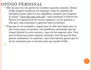 OPINIÓ PERSONAL

Des de que era ven petita he escoltat aquesta cantant. Abans
d'ella sempre escoltava les cançons i mes les aprenia de
memòria sense saber el seu significat, després que tragués
la cançó " Love the way you are" vaig començar a buscar les
lletres en espanyol de les seves cançons i va ser gràcies a
ella que vaig començar a apreciar més la música.
 Veig que és un exemple a seguir per la vida tant dura que va
dur tenir quan era petita i els problemes personals que ha
tingut durant la seva carrera, i que els ha superat sola. Crec
que la força que tenen aquest cantants, tots els que ho han
passat malament, és especial, i per això mateix penso que és
de les cantants que es mereix més que parlin d'ella.




 