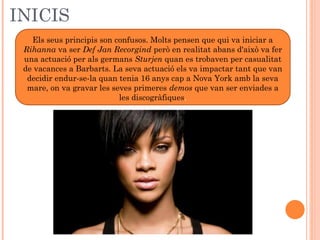 INICIS
Els seus principis son confusos. Molts pensen que qui va iniciar a
Rihanna va ser Def Jan Recorgind però en realitat abans d'això va fer
una actuació per als germans Sturjen quan es trobaven per casualitat
de vacances a Barbarts. La seva actuació els va impactar tant que van
decidir endur-se-la quan tenia 16 anys cap a Nova York amb la seva
mare, on va gravar les seves primeres demos que van ser enviades a
les discogràfiques.

 