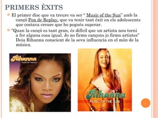 PRIMERS ÈXITS




El primer disc que va treure va ser “ Music of the Sun” amb la
cançó Pon de Replay, que va tenir tant èxit en els adolescents
que costava creure que ho pogués superar.
“Quan la cançó es tant gran, és difícil que un artista nou torni
a fer alguna cosa igual. Jo no firmo cançons jo firmo artistes”
Deia Rihanna conscient de la seva influencia en el món de la
música.

 