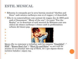 ESTIL MUSICAL




Rihanna és coneguda per la seva barreja musical “rhythm and
blues” amb música caribenya com es el reggae y el dancehall.
Ella és va comercialitzar com cantant de reggae des de 2005 però
amb el llançament “ Music of the sun” i la cançó “Pon the
Replay” es va descriure el estil musical de Rihanna com una
síntesi de ritmes caribenys i ritmes amb la problemàtica
urbana del dance-pop.







Quan ella va començar a treballar amb les cançons “Unaithful”, “
SOS”, “Kisses Don’t Lie” i “Shut Up and Drive” es seu estil de
musica és va orientar més cap al Rock, tot i que alguns discos
incloïen balades i algun rap.


 
